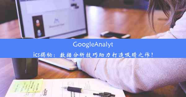 GoogleAnalytics揭秘：数据分析技巧助力打造吸睛之作！