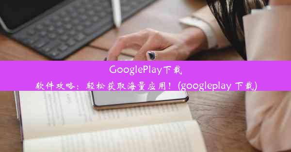 GooglePlay下载软件攻略：轻松获取海量应用！(googleplay 下载)