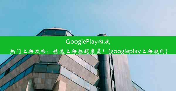 GooglePlay游戏热门上架攻略：精选上架标题来袭！(googleplay上架规则)