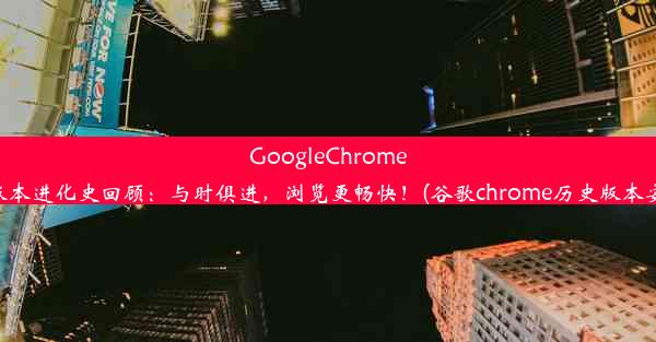 GoogleChrome经典版本进化史回顾：与时俱进，浏览更畅快！(谷歌chrome历史版本安卓版)