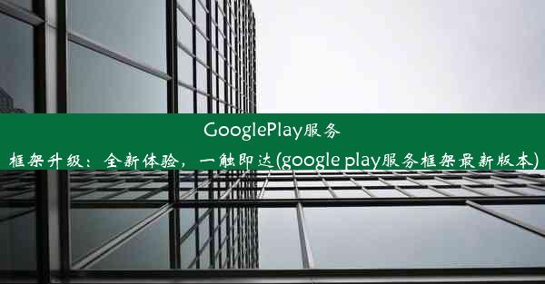 GooglePlay服务框架升级：全新体验，一触即达(google play服务框架最新版本)