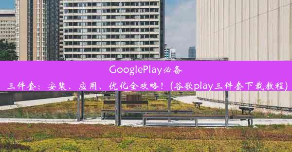 GooglePlay必备三件套：安装、应用、优化全攻略！(谷歌play三件套下载教程)