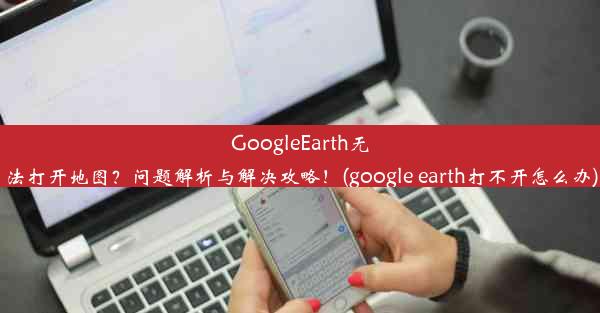 GoogleEarth无法打开地图？问题解析与解决攻略！(google earth打不开怎么办)