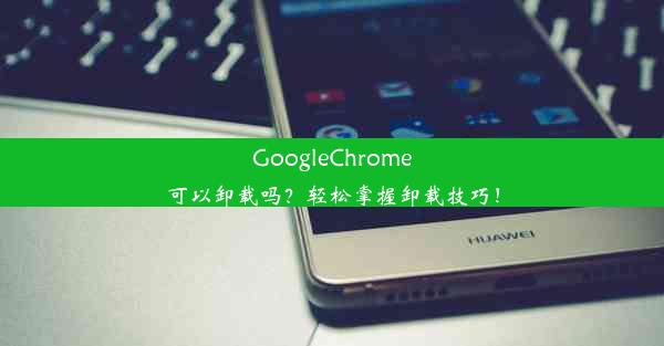 GoogleChrome可以卸载吗？轻松掌握卸载技巧！