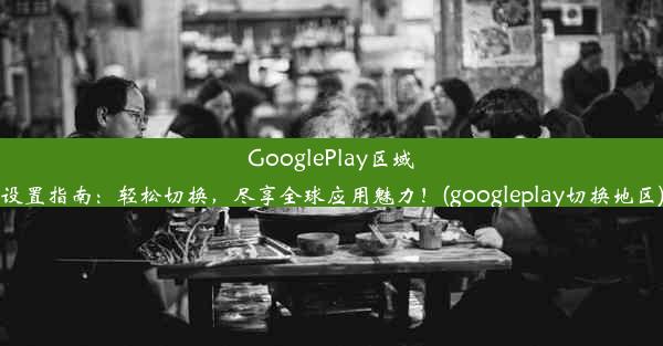 GooglePlay区域设置指南：轻松切换，尽享全球应用魅力！(googleplay切换地区)