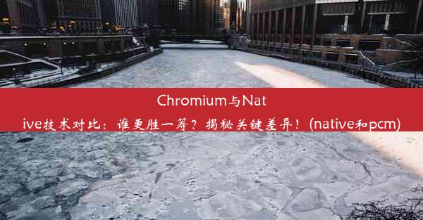 Chromium与Native技术对比：谁更胜一筹？揭秘关键差异！(native和pcm)