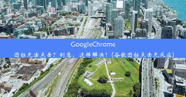 GoogleChrome图标无法点击？别急，这样解决！(谷歌图标点击无反应)