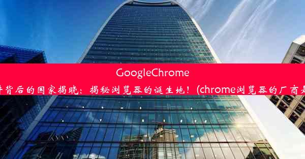 GoogleChrome软件背后的国家揭晓：揭秘浏览器的诞生地！(chrome浏览器的厂商是谁)