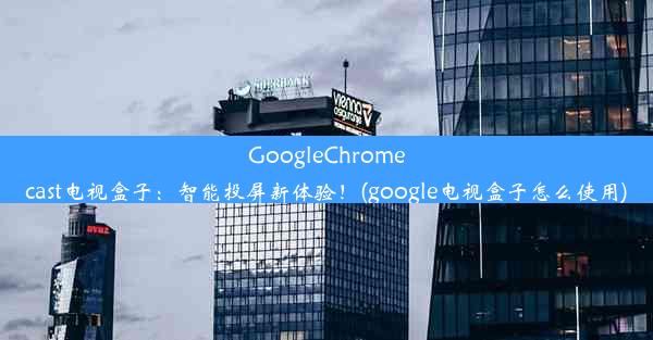 GoogleChromecast电视盒子：智能投屏新体验！(google电视盒子怎么使用)