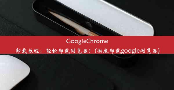 GoogleChrome卸载教程：轻松卸载浏览器！(彻底卸载google浏览器)