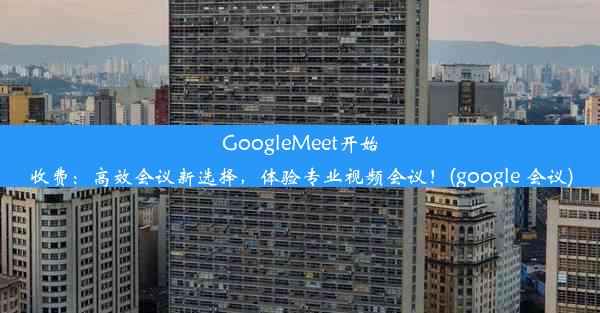 GoogleMeet开始收费：高效会议新选择，体验专业视频会议！(google 会议)