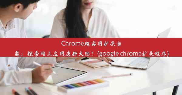 Chrome超实用扩展宝藏：探索网上应用店新大陆！(google chrome扩展程序)