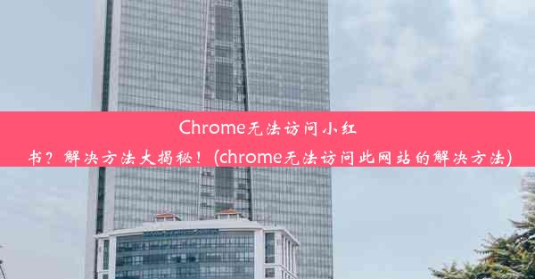 Chrome无法访问小红书？解决方法大揭秘！(chrome无法访问此网站的解决方法)