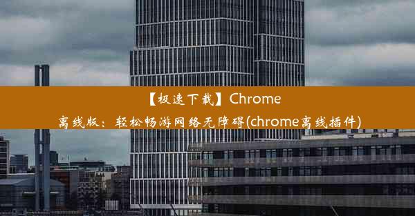 【极速下载】Chrome离线版：轻松畅游网络无障碍(chrome离线插件)