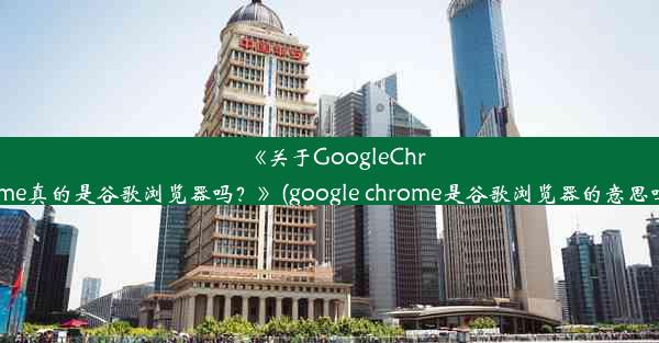 《关于GoogleChrome真的是谷歌浏览器吗？》(google chrome是谷歌浏览器的意思吗)