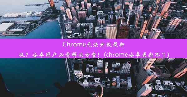 Chrome无法升级最新版？安卓用户必看解决方案！(chrome安卓更新不了)