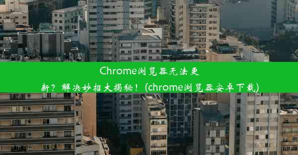 Chrome浏览器无法更新？解决妙招大揭秘！(chrome浏览器安卓下载)