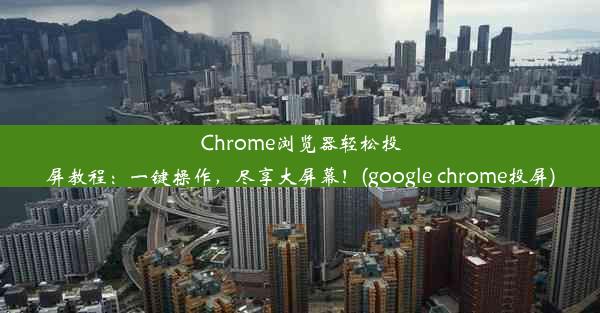 Chrome浏览器轻松投屏教程：一键操作，尽享大屏幕！(google chrome投屏)