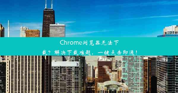 Chrome浏览器无法下载？解决下载难题，一键点击即通！