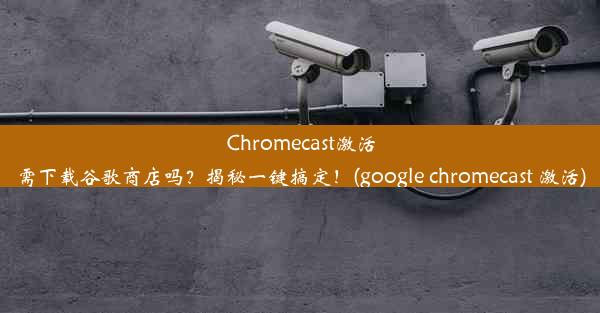 Chromecast激活需下载谷歌商店吗？揭秘一键搞定！(google chromecast 激活)