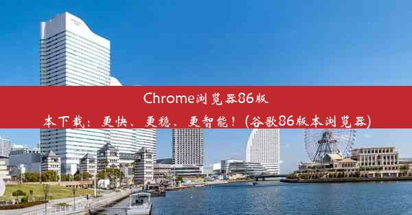 Chrome浏览器86版本下载：更快、更稳、更智能！(谷歌86版本浏览器)