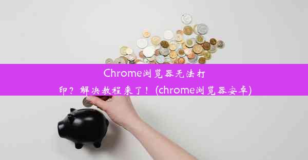 Chrome浏览器无法打印？解决教程来了！(chrome浏览器安卓)