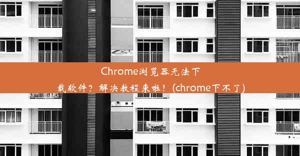 Chrome浏览器无法下载软件？解决教程来啦！(chrome下不了)