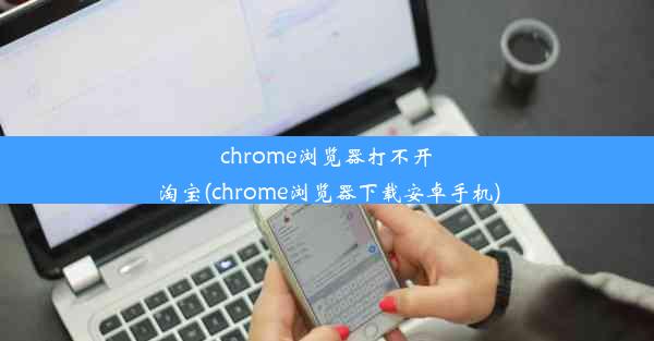 chrome浏览器打不开淘宝(chrome浏览器下载安卓手机)