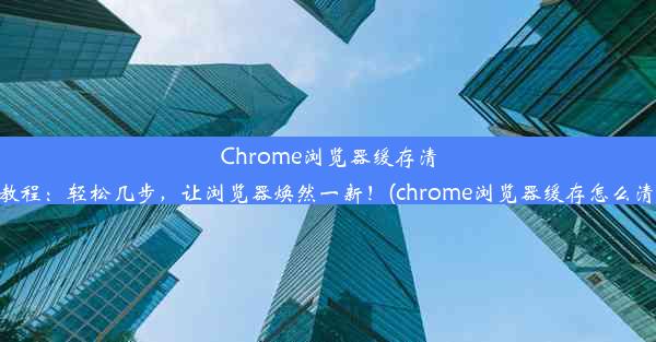 Chrome浏览器缓存清理教程：轻松几步，让浏览器焕然一新！(chrome浏览器缓存怎么清理)