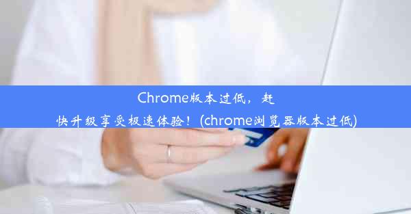 Chrome版本过低，赶快升级享受极速体验！(chrome浏览器版本过低)