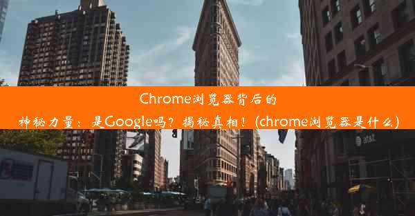 Chrome浏览器背后的神秘力量：是Google吗？揭秘真相！(chrome浏览器是什么)