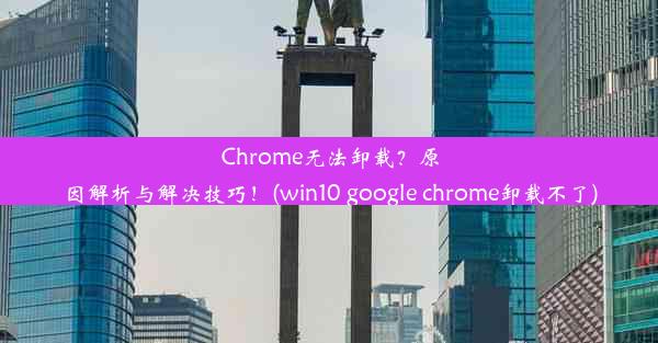 Chrome无法卸载？原因解析与解决技巧！(win10 google chrome卸载不了)