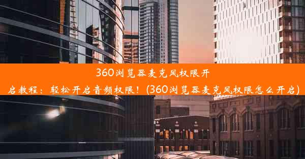 360浏览器麦克风权限开启教程：轻松开启音频权限！(360浏览器麦克风权限怎么开启)