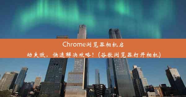 Chrome浏览器相机启动失败，快速解决攻略！(谷歌浏览器打开相机)