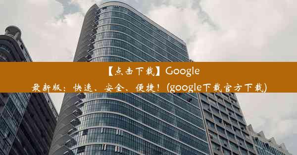 【点击下载】Google最新版：快速、安全、便捷！(google下载官方下载)