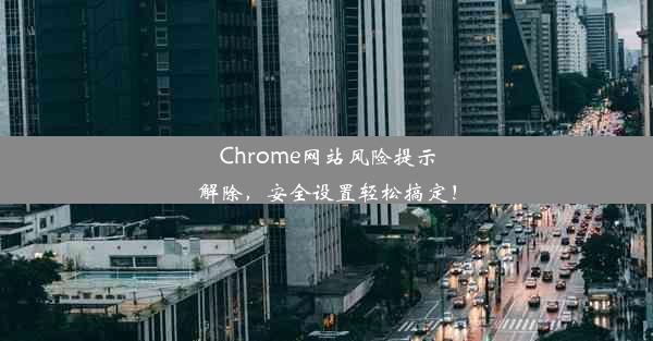 Chrome网站风险提示解除，安全设置轻松搞定！