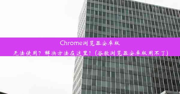 Chrome浏览器安卓版无法使用？解决方法在这里！(谷歌浏览器安卓版用不了)