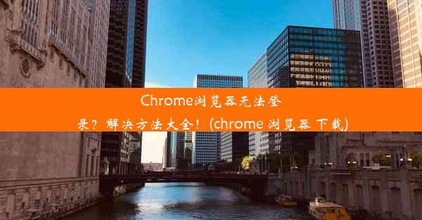 Chrome浏览器无法登录？解决方法大全！(chrome 浏览器 下载)