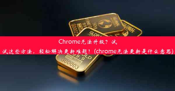 Chrome无法升级？试试这些方法，轻松解决更新难题！(chrome无法更新是什么意思)