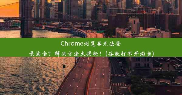 Chrome浏览器无法登录淘宝？解决方法大揭秘！(谷歌打不开淘宝)