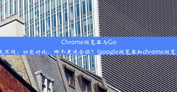 Chrome浏览器与GoogleApp大不同：功能对比，哪个更适合你？(google浏览器和chrome浏览器的关系)