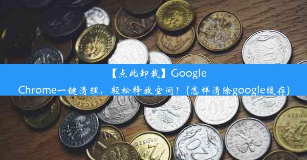 【点此卸载】GoogleChrome一键清理，轻松释放空间！(怎样清除google缓存)