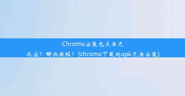 Chrome安装包点击无反应？解决教程！(chrome下载的apk无法安装)