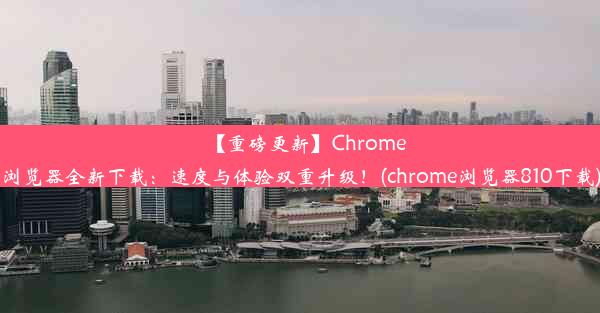 【重磅更新】Chrome浏览器全新下载：速度与体验双重升级！(chrome浏览器810下载)