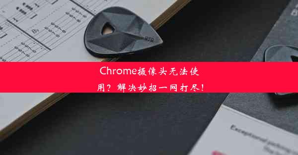 Chrome摄像头无法使用？解决妙招一网打尽！