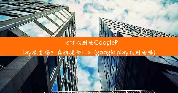 《可以删除GooglePlay服务吗？真相揭秘！》(google play能删除吗)