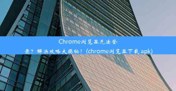 Chrome浏览器无法登录？解决攻略大揭秘！(chrome浏览器下载 apk)