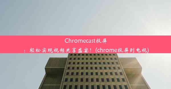 Chromecast投屏：轻松实现视频共享盛宴！(chrome投屏到电视)