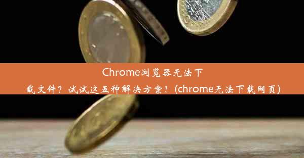 Chrome浏览器无法下载文件？试试这五种解决方案！(chrome无法下载网页)