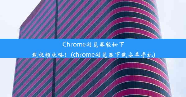 Chrome浏览器轻松下载视频攻略！(chrome浏览器下载安卓手机)